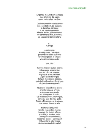 www.nead.unama.br
39
Enganou-me um bom começo;
mas o fim me diz agora
que o mal melhor me fora.
Quando um bem é tão danoso
que, sendo bem, dá cuidado,
o dano fica obrigado
a ser menos perigoso.
Mas se a mim, por desditoso,
co bem me foi mal, Senhora,
co vosso mal bem me fora.
57.
Cantiga
a este moto:
Esconjuro-te, Domingas,
pois me dás tanto cuidado,
que me digas se te vingas:
viverei menos penado.
VOLTAS
Juravas-me que outras cabras
folgavas de apascentar;
eu, por não me magoar,
fingia que eram palavras.
Agora d'arte te vingas
d'algum meu doudo pecado,
qu'inda [que] queiras, Domingas,
não posso ser enganado.
Qualquer cousa busca o seu;
a fonte vai para o Tejo,
e tu para o teu desejo
por te vingares do meu.
De mi te esqueces, Domingas,
como eu faço do meu gado.
Praza a Deus que, se te vingas,
que moura desesperado.
Na fantasia te pinto;
falo-te, responde o monte;
busco o rio, busco a fonte,
endoideço, e não o sinto.
Domingas! no vale brado;
responde o eco:—Domingas!
E tu ainda te não vingas
de me ver doudo tornado?
 