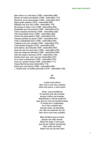 www.nead.unama.br
4
Sem olhos vi o mal claro (1598 - redondilha 098)
Sendo os restos envidados (1595 - redondilha 114)
Senhora, se eu alcançasse (1595 - redondilha 001)
Sepa quién padece (1616 - redondilha 095)
Sôbolos rios que vôo (1595 - redondilha 118)
Só porque é rapaz ruim (1598 - redondilha 094)
Suspeitas que me quereis (1595 - redondilha 016)
Tanto maiores tormentos (1595 - redondilha 028)
Tem tal jurdição Amor (1595 - redondilha 046)
Tenho-me persuadido (1595 - redondilha 070)
Tiempo perdido es aquel (1595 - redondilha 047)
Todo o trabalhado bem (1595 - redondilha 044)
Trataram-me com cautela (1595 - redondilha 075)
Tudo tendes singular (1616 - redondilha 009)
Uma Dama, de malvada (1595 - redondilha 067)
Uma diz que me quer bem (1595 - redondilha 078)
Ved que enganos señorea (1595 - redondilha 058)
Vêm-se rosas e boninas (1616 - redondilha 104)
Vendo amor que, com vos ver (redondilha 037)
Vi-o moço o pequenino (1595 - redondilha 074)
Viver eu, sendo mortal (1595 - redondilha 111)
Vossa Senhoria creia (redondilha 110)
[Vós] sois uma Dama (1668 - redondilha 096)
—Vuelve acá, no estês pasmado (1616 - redondilha 102)
38.
Glosa
a este moto alheio:
Sem vós e com meu cuidado
olhai com quem, e sem quem.
Amor, cuja providência
foi sempre que não errasse,
porque n'alma vos levasse,
respeitando o mal de ausência
quis que em vós me transformasse.
E vendo-me ir maltratado,
eu e meu cuidado sós,
proveio nisso, de atentado,
por não me ausentar de vós,
sem vós e com meu cuidado.
Mas est'alma que eu trazia
porque vós nela morais,
deixa-me cego, e sem guia;
que há por melhor companhia
ficar onde vós ficais.
Assim me vou de meu bem
 