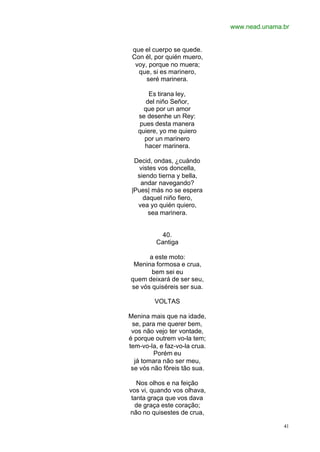 www.nead.unama.br
41
que el cuerpo se quede.
Con él, por quién muero,
voy, porque no muera;
que, si es marinero,
seré marinera.
Es tirana ley,
del niño Señor,
que por un amor
se desenhe un Rey:
pues desta manera
quiere, yo me quiero
por un marinero
hacer marinera.
Decid, ondas, ¿cuándo
vistes vos doncella,
siendo tierna y bella,
andar navegando?
|Pues| más no se espera
daquel niño fiero,
vea yo quién quiero,
sea marinera.
40.
Cantiga
a este moto:
Menina formosa e crua,
bem sei eu
quem deixará de ser seu,
se vós quiséreis ser sua.
VOLTAS
Menina mais que na idade,
se, para me querer bem,
vos não vejo ter vontade,
é porque outrem vo-la tem;
tem-vo-la, e faz-vo-la crua.
Porém eu
já tomara não ser meu,
se vós não fôreis tão sua.
Nos olhos e na feição
vos vi, quando vos olhava,
tanta graça que vos dava
de graça este coração;
não no quisestes de crua,
 