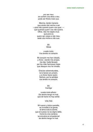 www.nead.unama.br
42
por ser meu:
se outrem vos dera o seu
pode ser fôreis mais sua.
Menina, tende maneira
que ainda não venha a ser
—pois não quereis quem vos quer, —
que queirais quem vos não queira.
Olhai, não me sejais crua;
que pois eu
quero ser vosso e não meu,
sede vós minha e não sua.
68.
Glosa
a este moto:
Vos tenéis mi corazón.
Mi corazón me han robado,
y Amor, viendo mis enojos,
me dijo: fuéte llevado
por los más hermosos hojos
que desque vivo he mirado.
Gracias sobrenaturales,
te lo tienen en prisión,
y si Amor tiene razón,
Señora, por la señales
vos tenéis mi corazón.
69.
Cantiga
a este moto alheio:
De dentro tengo mi mal,
que de fuera no hay señal.
VOLTAS
Mi nueva y dulce querella,
es invisible á la gente;
el alma sola la siente,
que el cuerpo no es digno della.
Como la viva centena
se encubra en el pedernal
de dentro tengo mi mal.
 