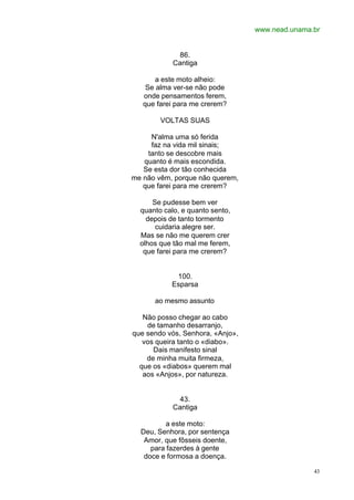 www.nead.unama.br
43
86.
Cantiga
a este moto alheio:
Se alma ver-se não pode
onde pensamentos ferem,
que farei para me crerem?
VOLTAS SUAS
N'alma uma só ferida
faz na vida mil sinais;
tanto se descobre mais
quanto é mais escondida.
Se esta dor tão conhecida
me não vêm, porque não querem,
que farei para me crerem?
Se pudesse bem ver
quanto calo, e quanto sento,
depois de tanto tormento
cuidaria alegre ser.
Mas se não me querem crer
olhos que tão mal me ferem,
que farei para me crerem?
100.
Esparsa
ao mesmo assunto
Não posso chegar ao cabo
de tamanho desarranjo,
que sendo vós, Senhora, «Anjo»,
vos queira tanto o «diabo».
Dais manifesto sinal
de minha muita firmeza,
que os «diabos» querem mal
aos «Anjos», por natureza.
43.
Cantiga
a este moto:
Deu, Senhora, por sentença
Amor, que fôsseis doente,
para fazerdes à gente
doce e formosa a doença.
 