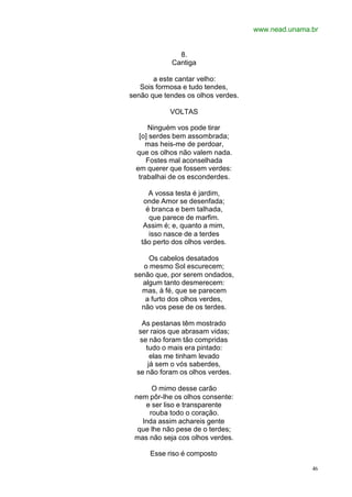 www.nead.unama.br
46
8.
Cantiga
a este cantar velho:
Sois formosa e tudo tendes,
senão que tendes os olhos verdes.
VOLTAS
Ninguém vos pode tirar
[o] serdes bem assombrada;
mas heis-me de perdoar,
que os olhos não valem nada.
Fostes mal aconselhada
em querer que fossem verdes:
trabalhai de os esconderdes.
A vossa testa é jardim,
onde Amor se desenfada;
é branca e bem talhada,
que parece de marfim.
Assim é; e, quanto a mim,
isso nasce de a terdes
tão perto dos olhos verdes.
Os cabelos desatados
o mesmo Sol escurecem;
senão que, por serem ondados,
algum tanto desmerecem:
mas, à fé, que se parecem
a furto dos olhos verdes,
não vos pese de os terdes.
As pestanas têm mostrado
ser raios que abrasam vidas;
se não foram tão compridas
tudo o mais era pintado:
elas me tinham levado
já sem o vós saberdes,
se não foram os olhos verdes.
O mimo desse carão
nem pôr-lhe os olhos consente:
e ser liso e transparente
rouba todo o coração.
Inda assim achareis gente
que lhe não pese de o terdes;
mas não seja cos olhos verdes.
Esse riso é composto
 