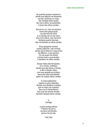 www.nead.unama.br
47
de quantas graças nasceram;
senão que alguns me disseram
vos faz covinhas no rosto.
Na vontade tenho posto
dar-vos a alma, se quiserdes,
a troco dos olhos verdes.
Nunca se viu, nem se escreve
boca nem graça igual,
se não fora de coral
e os dentes de cor de neve.
Dou-me a Deus, que me leve!
Sofrerei quanto tiverdes,
não me tenhais os olhos verdes.
Essa garganta merece
outras palavras, não minhas,
senão que é feita em rosquinhas
de alfenim, o que parece.
Eu sei quem se ofrece
a tomar tudo o que tendes,
e também os olhos verdes.
Essas mãos são ferropeias,
só o vê-las, enfeitiça;
senão que são alvas e cheias,
e têm a feição roliça,
com que apelais por justiça,
pera com elas prenderdes
quem vê vossos olhos verdes.
A vossa galantaria
matará a quem falardes;
tendes uns desdéns e tardes
que eu logo vos roubaria.
Dou-me a Santa Maria!
Sou cujo de quanto tendes,
também desses olhos verdes.
5.
Cantiga
a esta cantiga alheia:
Pastora da serra,
da serra da Estrela,
perco-me por ela.
VOLTAS
 