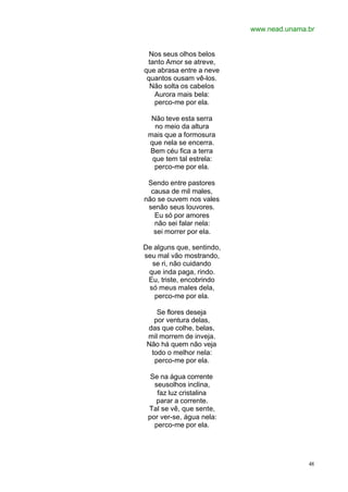 www.nead.unama.br
48
Nos seus olhos belos
tanto Amor se atreve,
que abrasa entre a neve
quantos ousam vê-los.
Não solta os cabelos
Aurora mais bela:
perco-me por ela.
Não teve esta serra
no meio da altura
mais que a formosura
que nela se encerra.
Bem céu fica a terra
que tem tal estrela:
perco-me por ela.
Sendo entre pastores
causa de mil males,
não se ouvem nos vales
senão seus louvores.
Eu só por amores
não sei falar nela:
sei morrer por ela.
De alguns que, sentindo,
seu mal vão mostrando,
se ri, não cuidando
que inda paga, rindo.
Eu, triste, encobrindo
só meus males dela,
perco-me por ela.
Se flores deseja
por ventura delas,
das que colhe, belas,
mil morrem de inveja.
Não há quem não veja
todo o melhor nela:
perco-me por ela.
Se na água corrente
seusolhos inclina,
faz luz cristalina
parar a corrente.
Tal se vê, que sente,
por ver-se, água nela:
perco-me por ela.
 