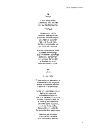 www.nead.unama.br
49
64.
Cantiga
a este moto alheio:
Amores de uma casada
que eu vi pelo meu mel.
VOLTAS
Nua casada fui pôr
os olhos, de si senhores;
cuidei que fossem amores,
eles fizeram-se Amor.
Faz-se o desejo maior
donde o remédio não vai
em perigo de meu mal.
Não me pareceu que Amor
pudesse tanto comigo
que donde entra por amigo
se levante por senhor.
Leva-me de dor em dor
e de sinal em sinal,
cada vez para mor mal.
84.
Glosa
a este moto:
Foi-se gastando a esperança,
fui entendendo os enganos;
do mal ficaram meus danos
e do bem só a lembrança.
Nunca em prazeres passados
tive firmeza segura,
antes tão arrebatados
que inda não eram chegados
quando nos levou ventura.
E como quem desconfia
ter em tal sorte mudança,
no meio desta porfia,
de quanto bem pretendia
foi-se gastando a esperança.
Não tive por desatino
a ocasião de perdê-la;
mas foi culpa do destino,
 