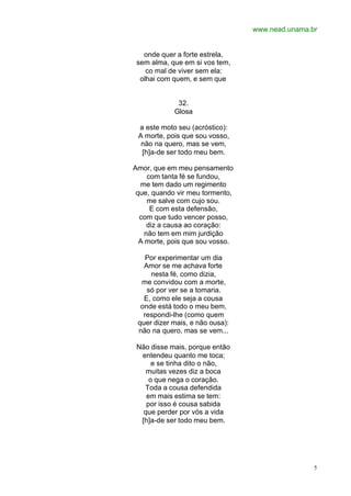 www.nead.unama.br
5
onde quer a forte estrela,
sem alma, que em si vos tem,
co mal de viver sem ela:
olhai com quem, e sem que
32.
Glosa
a este moto seu (acróstico):
A morte, pois que sou vosso,
não na quero, mas se vem,
[h]a-de ser todo meu bem.
Amor, que em meu pensamento
com tanta fé se fundou,
me tem dado um regimento
que, quando vir meu tormento,
me salve com cujo sou.
E com esta defensão,
com que tudo vencer posso,
diz a causa ao coração:
não tem em mim jurdição
A morte, pois que sou vosso.
Por experimentar um dia
Amor se me achava forte
nesta fé, como dizia,
me convidou com a morte,
só por ver se a tomaria.
E, como ele seja a cousa
onde está todo o meu bem,
respondi-lhe (como quem
quer dizer mais, e não ousa):
não na quero, mas se vem...
Não disse mais, porque então
entendeu quanto me toca;
e se tinha dito o não,
muitas vezes diz a boca
o que nega o coração.
Toda a cousa defendida
em mais estima se tem:
por isso é cousa sabida
que perder por vós a vida
[h]a-de ser todo meu bem.
 