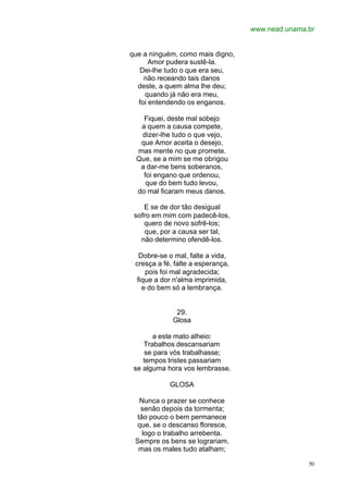 www.nead.unama.br
50
que a ninguém, como mais digno,
Amor pudera sustê-la.
Dei-lhe tudo o que era seu,
não receando tais danos
deste, a quem alma lhe deu;
quando já não era meu,
foi entendendo os enganos.
Fiquei, deste mal sobejo
a quem a causa compete,
dizer-lhe tudo o que vejo,
que Amor aceita o desejo,
mas mente no que promete.
Que, se a mim se me obrigou
a dar-me bens soberanos,
foi engano que ordenou,
que do bem tudo levou,
do mal ficaram meus danos.
E se de dor tão desigual
sofro em mim com padecê-los,
quero de novo sofrê-los;
que, por a causa ser tal,
não determino ofendê-los.
Dobre-se o mal, falte a vida,
cresça a fé, falte a esperança,
pois foi mal agradecida;
fique a dor n'alma imprimida,
e do bem só a lembrança.
29.
Glosa
a este mato alheio:
Trabalhos descansariam
se para vós trabalhasse;
tempos tristes passariam
se alguma hora vos lembrasse.
GLOSA
Nunca o prazer se conhece
senão depois da tormenta;
tão pouco o bem permanece
que, se o descanso floresce,
logo o trabalho arrebenta.
Sempre os bens se lograriam,
mas os males tudo atalham;
 