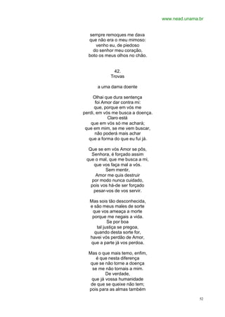 www.nead.unama.br
52
sempre remoques me dava
que não era o meu mimoso:
venho eu, de piedoso
do senhor meu coração,
boto os meus olhos no chão.
42.
Trovas
a uma dama doente
Olhai que dura sentença
foi Amor dar contra mi:
que, porque em vós me
perdi, em vós me busca a doença.
Claro está
que em vós só me achará;
que em mim, se me vem buscar,
não poderá mais achar
que a forma do que eu fui já.
Que se em vós Amor se pôs,
Senhora, é forçado assim
que o mal, que me busca a mi,
que vos faça mal a vós.
Sem mentir,
Amor me quis destruir
por modo nunca cuidado,
pois vos há-de ser forçado
pesar-vos de vos servir.
Mas sois tão desconhecida,
e são meus males de sorte
que vos ameaça a morte
porque me negais a vida.
Se por boa
tal justiça se pregoa,
quando desta sorte for,
havei vós perdão de Amor,
que a parte já vos perdoa.
Mas o que mais temo, enfim,
é que nesta diferença
que se não torne a doença
se me não tornais a mim.
De verdade,
que já vossa humanidade
de que se queixe não tem;
pois para as almas também
 