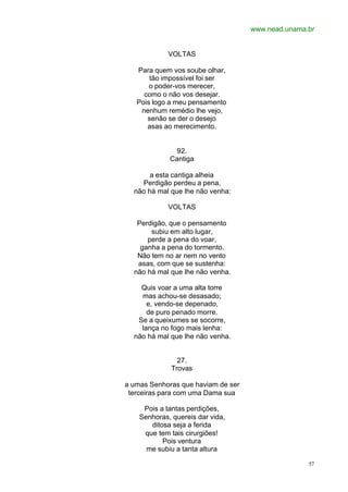www.nead.unama.br
57
VOLTAS
Para quem vos soube olhar,
tão impossível foi ser
o poder-vos merecer,
como o não vos desejar.
Pois logo a meu pensamento
nenhum remédio lhe vejo,
senão se der o desejo
asas ao merecimento.
92.
Cantiga
a esta cantiga alheia
Perdigão perdeu a pena,
não há mal que lhe não venha:
VOLTAS
Perdigão, que o pensamento
subiu em alto lugar,
perde a pena do voar,
ganha a pena do tormento.
Não tem no ar nem no vento
asas, com que se sustenha:
não há mal que lhe não venha.
Quis voar a uma alta torre
mas achou-se desasado;
e, vendo-se depenado,
de puro penado morre.
Se a queixumes se socorre,
lança no fogo mais lenha:
não há mal que lhe não venha.
27.
Trovas
a umas Senhoras que haviam de ser
terceiras para com uma Dama sua
Pois a tantas perdições,
Senhoras, quereis dar vida,
ditosa seja a ferida
que tem tais cirurgiões!
Pois ventura
me subiu a tanta altura
 