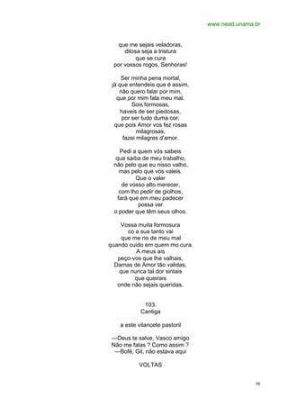 www.nead.unama.br
58
que me sejais veladoras,
ditosa seja a tristura
que se cura
por vossos rogos, Senhoras!
Ser minha pena mortal,
já que entendeis que é assim,
não quero falar por mim,
que por mim fala meu mal.
Sois formosas,
haveis de ser piedosas,
por ser tudo duma cor;
que pois Amor vos fez rosas
milagrosas,
fazei milagres d'amor.
Pedi a quem vós sabeis
que saiba de meu trabalho,
não pelo que eu nisso valho,
mas pelo que vós valeis.
Que o valer
de vosso alto merecer,
com lho pedir de giolhos,
fará que em meu padecer
possa ver
o poder que têm seus olhos.
Vossa muita formosura
co a sua tanto vai
que me rio de meu mal
quando cuido em quem mo cura.
A meus ais
peço-vos que lhe valhais,
Damas de Amor tão validas,
que nunca tal dor sintais
que queirais
onde não sejais queridas.
103.
Cantiga
a este vilancete pastoril
—Deus te salve, Vasco amigo
Não me falas ? Como assim ?
—Bofé, Gil, não estava aqui
VOLTAS
 