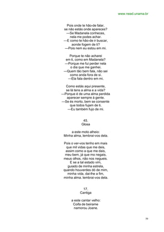 www.nead.unama.br
59
Pois onde te hão-de falar,
se não estás onde apareces?
—Se Madanela conheces,
nela me podes achar.
—E como te hão-de ir buscar,
aonde fogem de ti?
—Pois nem eu estou em mi.
Porque te não acharei
em ti, como em Madanela?
—Porque me fui perder nela
o dia que me ganhei.
—Quem tão bem fala, não sei
como anda fora de si.
—Ela fala dentro em mi.
Como estás aqui presente,
se lá tens a alma e a vida?
—Porque é de uma alma perdida
aparecer sempre à gente.
—Se és morto, bem se consente
que todos fujam de ti.
—Eu também fujo de mi.
45.
Glosa
a este moto alheio:
Minha alma, lembrai-vos dela.
Pois o ver-vos tenho em mais
que mil vidas que me deis,
assim como a que me dais,
meu bem, já que mo negais,
meus olhos, não nos negueis.
E se a tal estado vim,
guiado de minha estrela,
quando houverdes dó de mim,
minha vida, dai-lhe a fim,
minha alma. lembrai-vos dela.
17.
Cantiga
a este cantar velho:
Coifa de beirame
namorou Joane.
 