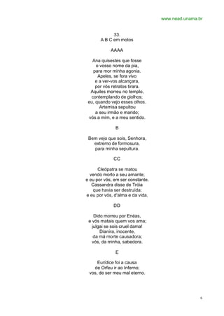 www.nead.unama.br
6
33.
A B C em motos
AAAA
Ana quisestes que fosse
o vosso nome da pia,
para mor minha agonia.
Apeles, se fora vivo
e a ver-vos alcançara,
por vós retratos tirara.
Aquiles morreu no templo,
contemplando de giolhos;
eu, quando vejo esses olhos.
Artemisa sepultou
a seu irmão e marido;
vós a mim, e a meu sentido.
B
Bem vejo que sois, Senhora,
extremo de formosura,
para minha sepultura.
CC
Cleópatra se matou
vendo morto a seu amante;
e eu por vós, em ser constante.
Cassandra disse de Tróia
que havia ser destruída;
e eu por vós, d'alma e da vida.
DD
Dido morreu por Enéas,
e vós matais quem vos ama;
julgai se sois cruel dama!
Dianira, inocente,
da má morte causadora;
vós, da minha, sabedora.
E
Eurídice foi a causa
de Orfeu ir ao Inferno;
vos, de ser meu mal eterno.
 