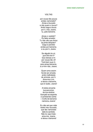www.nead.unama.br
60
VOLTAS
por cousa tão pouca
andas namorado?
Amas a toucado
e não quem o touca?
Ando cega e louca
por ti, meu Joane;
tu, pelo beirame.
Amas o vestido?
És falso amador.
Tu não vês que Amor
se pinta despido?
Cego e perdido
andas por beirame,
e eu por ti, Joane.
Se alguém te vir,
que dirá de ti?
Que deixas a mi
por cousa tão vil!
Terá bem que rir,
pois amas beirame,
e a mim não, Joane.
Quem ama assim
há-de ser amada;
ando maltratada
de amores, por ti.
Ama-me a mi,
e deixa o beirame,
que é razão, Joane!
A todos encanta
tua parvoíce;
de tua doidice
Gonçalo se espanta
e zombando canta:
—Coifa de beirame
namorou Joane!
Eu não sei que viste
neste meu toucado,
que tão namorado
dele te sentiste.
Não te veja triste:
ama-me, Joane,
e deixa o beirame!
 