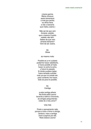 www.nead.unama.br
61
(Joane gemia,
Maria chorava,
assim lamentava
o mal que sentia;
os olhos feria,
e não o beirame
que matou Joane.)
Não sei de que vem
Amares vestido;
que o mesmo Cupido
vestido não tem.
Sabes de que vem
amares beirame?
Vem de ser Joane.
59.
Glosa
ao mesmo moto
Posible es a mi cuidado
poderme hacer satisfecho,
si fuera posible al hado
hacer no echo lo echo,
y futuro lo pasado.
Si olvido pudiera haber,
fuera remedio sufrible;
mas ya que no puede ser,
para contento me hacer,
todo es poco lo posible.
54.
Cantiga
a esta cantiga alheia:
Na fonte está Leonor
lavando a talha e chorando,
as amigas perguntando:
vistes lá o meu amor?
VOLTAS
Posto o pensamento nele,
porque a tudo o Amor a obriga,
cantava, mas a cantiga
eram suspiros por ele.
Nisto estava Leonor
 