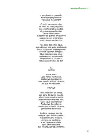 www.nead.unama.br
62
o seu desejo enganando,
às amigas perguntando:
vistes lá o meu amor?
O rosto sobre uma mão,
os olhos no chão pregados,
que, do chorar já cansados,
algum descanso lhe dão.
Desta sorte Leonor
suspende de quando em quando
sua dor; e, em si tornando,
mais pesada sente a dor.
Não deita dos olhos água,
que não quer que a dor se abrande
Amor, porque em mágoa grande
seca as lágrimas a mágoa.
Que, depois de seu amor
soube novas, perguntando,
d'improviso a vi chorando.
Olhai que extremos de dor!
30.
Cantiga
a este moto:
Ojos, herido me habéis,
acabad ya de matarme;
mas, muerto, volve á mirarme,
por que me resucitéis.
VOLTAS
Pues me distes tal herida,
con gana de darme muerte,
el morir me es dulce suerte,
pues con morir me dais vida.
Ojos, ¿qué os detenéis?
Acabad ya de matarme;
mas muerto volved á mirarme,
por que me resuscitéis.
La llaga cierto ya es mía,
aunque, ojos, vos no queráis;
mas si la muerte me dais,
el morir me es alegría.
Y así digo que acabéis,
ojos, ya de matarme;
mas muerto, volved á mirarme,
 