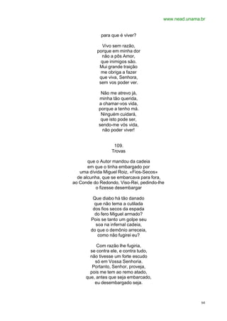 www.nead.unama.br
64
para que é viver?
Vivo sem razão,
porque em minha dor
não a pôs Amor,
que inimigos são.
Mui grande traição
me obriga a fazer
que viva, Senhora,
sem vos poder ver.
Não me atrevo já,
minha tão querida,
a chamar-vos vida,
porque a tenho má.
Ninguém cuidará,
que isto pode ser,
sendo-me vós vida,
não poder viver!
109.
Trovas
que o Autor mandou da cadeia
em que o tinha embargado por
uma dívida Miguel Roiz, «Fios-Secos»
de alcunha, que se embarcava para fora,
ao Conde do Redondo, Viso-Rei, pedindo-lhe
o fizesse desembargar
Que diabo há tão danado
que não tema a cutilada
dos fios secos da espada
do fero Miguel armado?
Pois se tanto um golpe seu
soa na infernal cadeia,
do que o demônio arreceia,
como não fugirei eu?
Com razão lhe fugiria,
se contra ele, e contra tudo,
não tivesse um forte escudo
só em Vossa Senhoria.
Portanto, Senhor, proveja,
pois me tem ao remo atado,
que, antes que seja embarcado,
eu desembargado seja.
 
