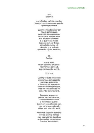 www.nead.unama.br
65
108.
Esparsa
a um fidalgo, na Índia, que lhe
tardava com uma camisa galante,
que lhe prometera
Quem no mundo quiser ser
havido por singular,
para mais se engrandecer
há-de trazer sempre o dar
nas ancas do prometer.
E já que vossa mercê
largueza tem por divisa,
como todo mundo vê,
há mister que tanto dê
que venha [a] dar a camisa.
36.
Cantiga
a este moto:
Quem se confia em olhos,
nas meninas deles vê,
que meninas não têm fé.
VOLTAS
Quem põe suas confianças
em meninas sem assento,
ofereça o sofrimento
a duzentas mil mudanças.
Mostram no ar esperanças,
mas em seus olhos se vê
como não têm n'alma fé.
Enganam ao parecer,
porque, no caso de amar,
são mulheres no matar
e meninas no querer.
Quem em seus olhos se crer,
cem mil graças neles vê;
vê-las, sim, mas não ter fé.
Amostram-vos num momento
favores assim a molhos;
mas na mudança dos olhos
se lhe muda o pensamento.
Em nada têm assento,
 
