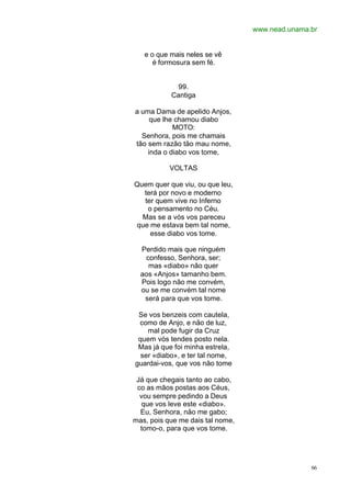 www.nead.unama.br
66
e o que mais neles se vê
é formosura sem fé.
99.
Cantiga
a uma Dama de apelido Anjos,
que lhe chamou diabo
MOTO:
Senhora, pois me chamais
tão sem razão tão mau nome,
inda o diabo vos tome,
VOLTAS
Quem quer que viu, ou que leu,
terá por novo e moderno
ter quem vive no Inferno
o pensamento no Céu.
Mas se a vós vos pareceu
que me estava bem tal nome,
esse diabo vos tome.
Perdido mais que ninguém
confesso, Senhora, ser;
mas «diabo» não quer
aos «Anjos» tamanho bem.
Pois logo não me convém,
ou se me convém tal nome
será para que vos tome.
Se vos benzeis com cautela,
como de Anjo, e não de luz,
mal pode fugir da Cruz
quem vós tendes posto nela.
Mas já que foi minha estrela,
ser «diabo», e ter tal nome,
guardai-vos, que vos não tome
Já que chegais tanto ao cabo,
co as mãos postas aos Céus,
vou sempre pedindo a Deus
que vos leve este «diabo».
Eu, Senhora, não me gabo;
mas, pois que me dais tal nome,
tomo-o, para que vos tome.
 
