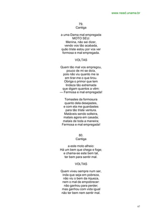www.nead.unama.br
67
79.
Cantiga
a uma Dama mal empregada
MOTO SEU:
Menina, não sei dizer,
vendo vos tão acabada,
quão triste estou por vos ver
formosa e mal empregada.
VOLTAS
Quem tão mal vos empregou,
pouco de mi se doía,
pois não viu quanto me ia
em tirar-me o que tirou.
Obriga o primor que tem
lindeza tão extremada
que digam quantos a vêm:
— Fermosa e mal empregada!
Tomastes da formosura
quanto dela desejastes,
e com ela me guardastes
para tão triste ventura.
Matáveis sendo solteira,
matais agora em casada;
matais de toda a maneira;
Fermosa e mal empregada!
80.
Cantiga
a este moto alheio:
Há um bem que chega e foge;
e chama-se este bem tal,
ter bem para sentir mal.
VOLTAS
Quem viveu sempre num ser,
inda que seja em pobreza,
não viu o bem da riqueza,
nem o mal de empobrecer:
não ganhou para perder;
mas ganhou com vida igual
não ter bem nem sentir mal.
 