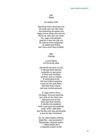 www.nead.unama.br
68
039.
Glosa
ao mesmo moto
Querendo Amor esconder-vos
em parte que vos não visse,
com extremos de querer-vos
cegou-me os olhos com ver-vos,
levou-os, sem que vos visse.
Eu, cego, mas atinado,
quando vi que vos não via,
do mesmo Amor indignado,
já vedes qual ficaria
sem vós e com meu cuidado.
006.
Cantiga
a uma Dama,
em forma de carta
Querendo escrever um dia
o mal que tanto estimei,
cuidando no que poria,
vi Amor que me dizia:
escreve, que eu notarei.
E como para se ler
não era história pequena
a que de mim quis fazer,
das asas tirou a pena
com que me fez escrever.
E, logo como a tirou,
me disse: Aviva os espíritos,
que, pois em teu favor sou,
esta pena que te dou
fará voar teus escritos.
E dando-me a padecer
tudo o que quis que pusesse,
pude, enfim, dele dizer
que me deu com que escrevesse
o que me deu a escrever.
Eu, qu' este engano entendi,
disse-lhe:—que escreverei ?
Respondeu, dizendo assim:
—Altos afeitos de ti,
e daquela a quem te dei.
 