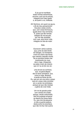 www.nead.unama.br
69
E já que te manifesto
todas minhas estranhezas,
escreve, pois que te prezas,
milagres dum claro gesto
e, de quem o viu, tristezas.
Ah! Senhora, em quem se apura,
a fé de meu pensamento!
Escutai e estai a tento,
que, com vossa formosura,
iguala Amor meu tormento.
E, posto que tão remota
estejais de me escutar,
por me não remediar,
ouvi, que, pois Amor nota,
milagres se hão-de notar:
Nota
Escrevem vários autores,
que, junto da clara fonte
do Ganges, os moradores
vivem do cheiro das flores
que nascem naquele monte.
Se os sentidos podem dar
mantimento ao viver,
não é, logo, d'espantar,
se estes vivem de cheirar,
que viv' eu só de vos ver.
uma árvore se conhece,
que, na geral alegria,
ela só tanto entristece, que,
como é noite, floresce,
e perde as flores de dia.
Eu, que em ver-vos sinto o preço
que em vossa vista consiste,
em a vendo me entristeço,
porque sei que não mereço
a glória de viver triste.
Um rei de grande poder
com veneno foi criado,
porque, sendo costumado,
não lhe pudesse empecer
se depois lhe fosse dado.
Eu, que criei de pequena
a vida a quanto padece,
desta sorte me acontece,
que não me faz mal a pena
 