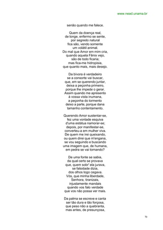 www.nead.unama.br
70
senão quando me falece.
Quem da doença real,
de longe, enfermo se sente,
por segredo natural
fica são, vendo somente
um volátil animal.
Do mal que Amor em mim cria,
quando aquela Fênix vejo,
são de todo ficaria;
mas fica-me hidropisia,
que quanto mais, mais desejo.
Da bívora é verdadeiro
se a consorte vai buscar,
que, em se querendo juntar,
deixa a peçonha primeiro,
porque lhe impede o gerar.
Assim quando me apresento
à vossa vista inumana,
a peçonha do tormento
deixo a parte, porque dana
tamanho contentamento.
Querendo Amor sustentar-se,
fez uma vontade esquiva
d'uma estátua namorar-se;
depois, por manifestar-se,
converteu-a em mulher viva.
De quem me irei queixando,
ou quem direi que m'engana,
se vou seguindo e buscando
uma imagem que, de humana,
em pedra se vai tornando?
De uma fonte se sabia,
da qual certo se provava
que, quem sobr' ela jurava,
se falsidade dizia,
dos olhos logo cegava.
Vós, que minha liberdade,
Senhora, tiranizais,
injustamente mandais
quando vos falo verdade
que vos não possa ver mais.
Da palma se escreve e canta
ser tão dura e tão forçosa,
que peso não a quebranta,
mas antes, de presunçosa,
 