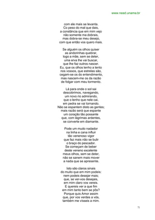 www.nead.unama.br
71
com ele mais se levanta.
Co peso do mal que dais,
a constância que em mim vejo
não somente ma dobrais,
mas dobra-se meu desejo,
com que então vos quero mais.
Se alguém os olhos quiser
as andorinhas quebrar,
logo a mãe, sem se deter,
uma erva lhe vai buscar,
que lhe faz outros nascer.
Eu, que os olhos tenho a tento
nos vossos, que estrelas são,
cegam-se os do entendimento,
mas nascem-me os da razão
de folgar com meu tormento.
Lá para onde o sol sai
descobrimos, navegando,
um novo rio admirando,
que o lenho que nele cai,
em pedra se vai tornando.
Não se espantem disto as gentes;
mais razão será que espante
um coração tão possante
que, com lágrimas ardentes,
se converte em diamante.
Pode um mudo nadador
na linha e cana influir
tão venenoso vigor
que faz mais não se bulir
o braço do pescador.
Se começam de beber
deste veneno excelente
meus olhos, sem se deter,
não se sanem mais mover
a nada que se apresente.
Isto são claros sinais
do muito que em mim podeis:
nem podeis desejar mais;
que, se ver-vos desejais,
em mim claro vos vereis.
E quereis ver a que fim
em mim tanto bem se pôs?
Porque quis Amor assim
que, por vos verdes a vós,
também me vísseis a mim.
 