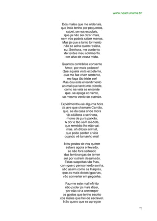 www.nead.unama.br
72
Dos males que me ordenais,
que inda tenho por pequenos,
sabei, se nos escutais,
que já não sei dizer mais,
nem vós podeis saber menos.
Mas já que a tanto tormento
não se acha quem resista,
eu, Senhora, me contento
de terdes meu sofrimento
por alvo de vossa vista.
Quantos contrários consente
Amor, por mais padecer!
Que aquela vista excelente,
que me faz viver contente,
me faça tão triste ser!
Mas dou este entendimento
ao mal que tanto me ofende,
como na vela se entende
que, se apaga co vento,
co mesmo vento se acende.
Experimentou-se alguma hora
da ave que chamam Camão,
que, se da casa onde mora
vê adúltera a senhora,
morre de pura paixão.
A dor é tão sem medida,
que remédio lhe não vai;
mas, oh ditoso animal,
que pode perder a vida
quando vê tamanho mal!
Nos gostos de vos querer
estava agora enlevado,
se não fora salteado
das lembranças de temer
ser por outrem desamado.
Estas suspeitas tão frias,
com que o pensamento sonha,
são assim como as Harpias,
que as mais doces iguarias,
vão converter em peçonha.
Faz-me este mal infinito
não poder já mais dizer,
por não vir a corromper
os gostos que tenho escrito
cos males que hei-de escrever.
Não quero que se apregoe
 