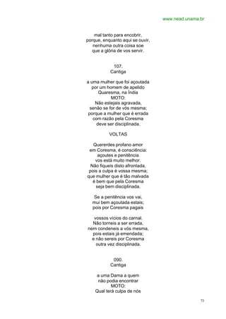 www.nead.unama.br
73
mal tanto para encobrir,
porque, enquanto aqui se ouvir,
nenhuma outra coisa soe
que a glória de vos servir.
107.
Cantiga
a uma mulher que foi açoutada
por um homem de apelido
Quaresma, na Índia
MOTO:
Não estejais agravada,
senão se for de vós mesma;
porque a mulher que é errada
com razão pela Coresma
deve ser disciplinada.
VOLTAS
Quererdes profano amor
em Coresma, é consciência:
açoutes e penitência
vos está muito melhor.
Não fiqueis disto afrontada,
pois a culpa é vossa mesma;
que mulher que é tão malvada
é bem que pela Coresma
seja bem disciplinada.
Se a penitência vos vai,
mui bem açoutada estais;
pois por Coresma pagais
vossos vícios do carnal.
Não torneis a ser errada,
nem condeneis a vós mesma,
pois estais já emendada;
e não sereis por Coresma
outra vez disciplinada.
090.
Cantiga
a uma Dama a quem
não podia encontrar
MOTO:
Qual terá culpa de nós
 