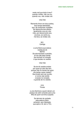 www.nead.unama.br
74
neste mal que todo é meu?
quando vindes, não vou eu,
quando vou, não vindes vós
VOLTAS
Reinando Amor em dous peitos,
tece tantas falsidades,
que, de conformes vontades,
faz desconformes efeitos.
Igualmente vive em nós;
mas, por desconcerto seu,
vos leva, se venho eu,
me leva, se vindes vós.
061.
Cantiga
a uma Dama que estava
vestida de dó
MOTO:
De atormentado e perdido,
já vos não peço senão
que tenhais no coração
o que tendes no vestido.
VOLTAS
Se de dó vestida andais
por quem já vida não tem,
porque não no haveis de quem
vós tantas vezes matais?
Que brado sem ser ouvido,
e nunca vejo senão
cruezas no coração,
e grande dó no vestido.
018.
Trovas
a uma Senhora a quem deram um
pedaço de cetim amarelo pera uma
filha de quem se tinha suspeita
Se derivais da verdade
esta palavra Sitim,
achareis, sem falsidade,
que após o Si, tem o Tim,
 
