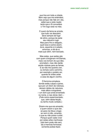 www.nead.unama.br
75
que tine em toda a cidade.
Bem vejo que me entendeis;
mas porque não fale em vão,
sabei que a esta nação
tanto que o Si concedeis
o Tim logo está na mão.
E quem da fama se arreda,
que tudo vai descobrir,
deve sempre de fugir
de sitins, porque da seda
seu natural é rugir.
Mas pano fino e delgado,
qual raxa e outros assim,
dura, aquenta e é calado,
amoroso, e dá de si,
mais que sitim, nem borcado.
Mas estes, que sedas são
com quem s'enganam mil Damas,
mais vos tomam do que dão;
prometem, mas não darão
senão nódoas para as famas.
E se não me quereis crer,
ou tomais outro caminho,
por exemplo o podeis ver,
quando lá virdes arder
a casa de algum vizinho.
Ó feminina simpleza,
donde estão culpas a pares,
que por um Dom de nobreza,
deixam deões de natureza,
mais altos e singulares
—um dom que anda enxertado
no nome, e nas obras não!—
(Falo como experimentado;
que, sitim desta feição,
eu tenho muito cortado.)
Dizem-me que era amarelo;
a quem assim o quis dar,
só para me Deus vingar,
se vem à mão, amarelo,
o que eu não posso cuidar.
Porque quem sabe viver
por estas artes manhosas
(isto bem pode não ser),
dá a meninas formosas
somente podias fazer.
 