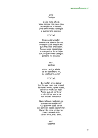 www.nead.unama.br
77
076.
Cantiga
a este moto alheio:
Vede bem se nos meus dias
os desgostos vi sobejos,
pois tenho medo a desejos
e quero mal a alegrias.
VOLTAS
Se desejos fui já ter,
serviram de atormentar-me;
se algum pôde alegrar-me,
quis-me antes entristecer.
Passei anos, passei dias,
em desgostos tão sobejas
que, só por não ter desejos,
perderei mil alegrias.
087.
Cantiga
a esta cantiga alheia:
Se me desta terra for,
eu vos levarei, amor.
VOLTAS
Se me for, e vos deixar
(ponho, por caso, que possa),
esta alma minha, que é vossa,
convosco me há-de ficar.
Assim que, só por levar
a minh'alma, se me for,
vos levarei, meu amor.
Que mal pode maltratar-me
que convosco seja mal?
Ou que bem pode ser tal
que sem vós possa alegrar-me?
O mal não pode enojar-me,
o bem me será maior
se vos levar, meu amor.
097.
Esparsa
 