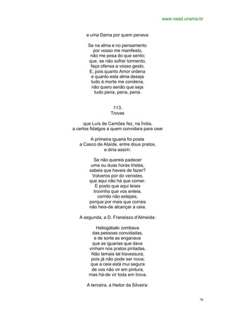 www.nead.unama.br
78
a uma Dama por quem penava
Se na alma e no pensamento
por vosso me manifesto,
não me pesa do que sento;
que, se não sofrer tormento,
faço ofensa a vosso gesto.
E, pois quanto Amor ordena
e quanto esta alma deseja
tudo à morte me condena,
não quero senão que seja
tudo pena, pena, pena.
113.
Trovas
que Luís de Camões fez, na Índia,
a certos fidalgos a quem convidara para cear
A primeira iguaria foi posta
a Casco de Ataíde. entre dous pratos,
e diria assim:
Se não quereis padecer
uma ou duas horas tristes,
sabeis que haveis de fazer?
Volveros por do venistes,
que aqui não há que comer.
E posto que aqui leiais
trovinha que vos enleia,
corrido não estejais;
porque por mais que corrais
não heis-de alcançar a ceia.
A segunda, a D. Franeisco d'Almeida:
Heliogábalo zombava
das pessoas convidadas,
e de sorte as enganava
que as iguarias que dava
vinham nos pratos pintadas.
Não temais tal travessura,
pois já não pode ser nova;
que a ceia está mui segura
de vos não vir em pintura,
mas há-de vir toda em trova.
A terceira, a Heitor da Silveira:
 
