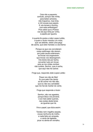 www.nead.unama.br
79
Ceia não a papareis;
contudo, porque não minta,
para beber achareis,
não Caparica, mas tinta,
e mil cousas que papeis.
E vós torceis o focinho,
com esta anfibologia?
Pois sabei que a Poesia
vos dá aqui tinta por vinho,
e papéis por iguaria.
A quarta foi posta a João Lopes Leitão,
a quem o Autor mandou um moto,
que vai adiante, sobre uma peça
de cacha, que este mandas ü a da Dama:
Porque os que vos convidaram
vosso estômago não danem,
por justa causa ordenaram,
se trovas vos enganaram,
que trovas vos desenganem.
Vós tereis isto por tacha,
converter tudo em trovar;
pois se me virdes zombar,
não cuideis, Senhor, que é cacha,
que aqui não há cachar.
Finge que, responde João Lopes Leitão:
Pesar ora não de São!
Eu juro pelo Céu bento
se de comer me não dão,
que eu não sou camaleão
que me hei-de manter do vento.
Finge que responde o Autor:
Senhor, não vos agasteis,
porque Deus vos proverá;
e se mais saber quereis,
nas costas deste lereis
as iguarias que há.
Vira o papel, que dizia assim:
Tendes nem migalha assada,
cousa nenhuma de molho,
e nada feito em empada,
e vento de tigelada,
picar no dente em remalho.
 