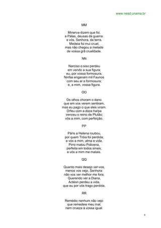 www.nead.unama.br
8
MM
Minerva dizem que foi,
e Palas, deusas da guerra:
e vós, Senhora, da terra.
Medeia foi mui cruel,
mas não chegou a metade
de vossa grã crueldade.
NN
Narciso o siso perdeu
em vendo a sua figura;
eu, por vossa formosura;
Ninfas enganam mil Faunos
com seu ar e formosura;
e, a mim, vossa figura.
OO
Os olhos choram o dano
que em vos verem sentiram,
mas eu pago o que eles viram.
Orfeu com a doce harpa
venceu o reino de Plutão;
vós a mim, com perfeição.
PP
Páris a Helena roubou,
por quem Tróia foi perdida;
e vós a mim, alma e vida.
Pirro matou Policena,
perfeita em todos sinais;
e vós a mim me matais.
QQ
Quanto mais desejo ver-vos,
menos vos vejo, Senhora:
não vos ver melhor me fora.
Querendo ver a Diana,
Actéon perdeu a vida,
que eu por vós trago perdida.
RR
Remédio nenhum não vejo
que remedeie meu mal;
nem crueza à vossa igual.
 