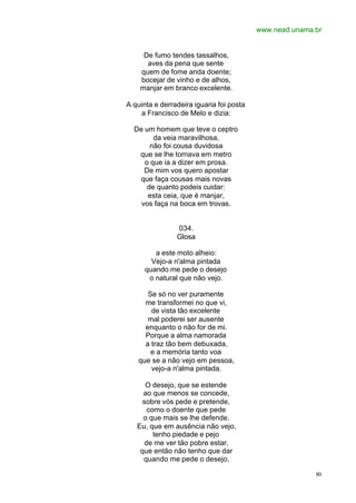 www.nead.unama.br
80
De fumo tendes tassalhos,
aves da pena que sente
quem de fome anda doente;
bocejar de vinho e de alhos,
manjar em branco excelente.
A quinta e derradeira iguaria foi posta
a Francisco de Melo e dizia:
De um homem que teve o ceptro
da veia maravilhosa,
não foi cousa duvidosa
que se lhe tornava em metro
o que ia a dizer em prosa.
De mim vos quero apostar
que faça cousas mais novas
de quanto podeis cuidar:
esta ceia, que é manjar,
vos faça na boca em trovas.
034.
Glosa
a este moto alheio:
Vejo-a n'alma pintada
quando me pede o desejo
o natural que não vejo.
Se só no ver puramente
me transformei no que vi,
de vista tão excelente
mal poderei ser ausente
enquanto o não for de mi.
Porque a alma namorada
a traz tão bem debuxada,
e a memória tanto voa
que se a não vejo em pessoa,
vejo-a n'alma pintada.
O desejo, que se estende
ao que menos se concede,
sobre vós pede e pretende,
como o doente que pede
o que mais se lhe defende.
Eu, que em ausência não vejo,
tenho piedade e pejo
de me ver tão pobre estar,
que então não tenho que dar
quando me pede o desejo,
 