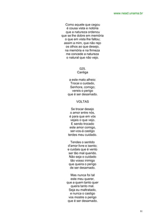 www.nead.unama.br
81
Como aquele que cegou
é cousa vista e notória
que a natureza ordenou
que se lhe dobre em memória
o que em vista lhe faltou;
assim a mim, que não rejo
os olhos ao que desejo,
na memória e na firmeza
me concede a natureza
o natural que não vejo.
025.
Cantiga
a este mato alheio:
Trocai o cuidado,
Senhora, comigo;
vereis o perigo
que é ser desamado.
VOLTAS
Se trocar desejo
o amor entre nós,
é para que em vós
vejais o que vejo.
E sendo trocado
este amor comigo,
ser-vos-á castigo
terdes meu cuidado.
Tendes o sentido
d'amor livre e isento;
e cuidais que é vento
ser tão mal querido.
Não seja o cuidado
tão vosso inimigo
que queira o perigo
de ser desamado.
Mas nunca foi tal
este meu querer,
que a quem tanto quer
queira tanto mal.
Seja eu maltratado,
e nunca o castigo
vos mostre o perigo
que é ser desamado.
 