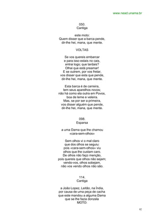www.nead.unama.br
82
050.
Cantiga
este moto:
Quem disser que a barca pende,
dir-lhe hei, mana, que mente.
VOLTAS
Se vos quereis embarcar
e para isso estais no cais,
entrai logo; que tardais?
Olhai que está preamar!
E se outrem, por vos fretar,
vos disser que esta que pende,
dir-lhe hei, mana, que mente.
Esta barca é de carreira,
tem seus aparelhos novos;
não há como ela outra em Povos,
boa de leme e veleira.
Mas, se por ser a primeira,
vos disser alguém que pende,
dir-lhe hei, mana, que mente.
098.
Esparsa
a uma Dama que lhe chamou
«cara-sem-olhos»
Sem olhos vi o mal claro
que dos olhos se seguiu:
pois «cara-sem-olhos» viu
olhos que lhe custam caro.
De olhos não faço menção,
pois quereis que olhos não sejam;
vendo-vos, olhos sobejam,
não vos vendo olhos não são.
114.
Cantiga
a João Lopez, Leitão, na Índia,
por causa de uma peça de cacha
que este mandou a alguma Dama
que se lhe fazia donzela
MOTO:
 