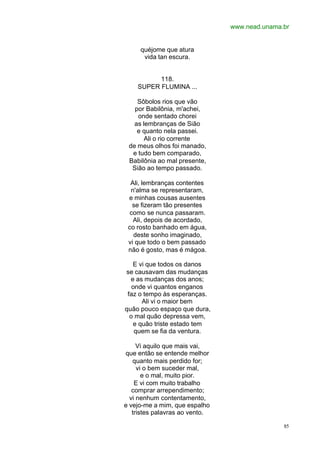 www.nead.unama.br
85
quéjome que atura
vida tan escura.
118.
SUPER FLUMINA ...
Sôbolos rios que vão
por Babilônia, m'achei,
onde sentado chorei
as lembranças de Sião
e quanto nela passei.
Ali o rio corrente
de meus olhos foi manado,
e tudo bem comparado,
Babilônia ao mal presente,
Sião ao tempo passado.
Ali, lembranças contentes
n'alma se representaram,
e minhas cousas ausentes
se fizeram tão presentes
como se nunca passaram.
Ali, depois de acordado,
co rosto banhado em água,
deste sonho imaginado,
vi que todo o bem passado
não é gosto, mas é mágoa.
E vi que todos os danos
se causavam das mudanças
e as mudanças dos anos;
onde vi quantos enganos
faz o tempo às esperanças.
Ali vi o maior bem
quão pouco espaço que dura,
o mal quão depressa vem,
e quão triste estado tem
quem se fia da ventura.
Vi aquilo que mais vai,
que então se entende melhor
quanto mais perdido for;
vi o bem suceder mal,
e o mal, muito pior.
E vi com muito trabalho
comprar arrependimento;
vi nenhum contentamento,
e vejo-me a mim, que espalho
tristes palavras ao vento.
 