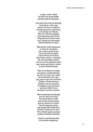www.nead.unama.br
87
e logo a maior idade
já sente por pouquidade
aqueles gostos passados.
Um gosto que hoje se alcança,
amanhã já o não vejo;
assim nos traz a mudança
de esperança em esperança,
e de desejo em desejo.
Mas em vida tão escassa
que esperança será forte?
Fraqueza da humana sorte,
que, quanto da vida passa
está receitando a morte!
Mas deixar nesta espessura
o canto da mocidade,
não cuide a gente futura
que será obra da idade
o que é força da ventura.
Que idade, tempo, o espanto
de ver quão ligeiro passe,
nunca em mim puderam tanto
que, posto que deixe o canto,
a causa dele deixasse.
Mas, em tristezas e enojas
em gosto e contentamento,
por sol, por neve, por vento,
terné presente a los ojos
por quien muero tan contento.
Órgãos e flauta deixava,
despojo meu tão querido,
no salgueiro que ali estava
que para troféu ficava
de quem me tinha vencido.
Mas lembranças da afeição
que ali cativo me tinha,
me perguntaram então:
que era da música minha
que eu cantava em Sião?
Que foi daquele cantar
das gentes tão celebrado?
Porque o deixava de usar?
Pois sempre ajuda a passar
qualquer trabalho passado.
Canta o caminhante ledo
no caminho trabalhoso.
 