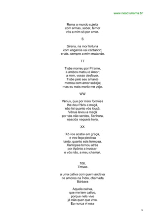 www.nead.unama.br
9
Roma o mundo sujeita
com armas, saber, temor
vós a mim só por amor.
S
Sirena, na mor fortuna
com enganos vai cantando;
e vós, sempre a mim matando.
TT
Tisbe morreu por Píramo,
a ambos matou o Amor;
a mim, vosso desfavor.
Tisbe pelo seu amante
morreu com amor sobejo;
mas eu mais morto me vejo.
WW
Vênus, que por mais formosa
lhe deu Páris a maçã,
não foi quanto vós louçã.
Vênus levou a maçã
por vós não serdes, Senhora,
nascida naquela hora.
XX
Xõ vos acabe em graça,
e vos faça piedosa
tanto, quanto sois formosa.
Xantopea tornou atrás
por Apônio a invocar;
e vós não, a meu chamar.
106.
Trovas
a uma cativa com quem andava
de amores na Índia, chamada
Bárbara
Aquela cativa,
que me tem cativo,
porque nela vivo
já não quer que viva.
Eu nunca vi rosa
 