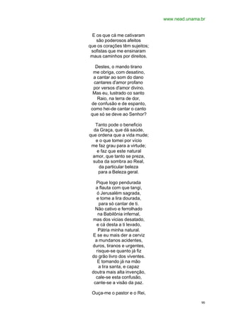 www.nead.unama.br
90
E os que cá me cativaram
são poderosos afeitos
que os corações têm sujeitos;
sofistas que me ensinaram
maus caminhos por direitos.
Destes, o mando tirano
me obriga, com desatino,
a cantar ao som do dano
cantares d'amor profano
por versos d'amor divino.
Mas eu, lustrado co santo
Raio, na terra de dor,
de confusão e de espanto,
como hei-de cantar o canto
que só se deve ao Senhor?
Tanto pode o beneficio
da Graça, que dá saúde,
que ordena que a vida mude;
e o que tomei por vício
me faz grau para a virtude;
e faz que este natural
amor, que tanto se preza,
suba da sombra ao Real,
da particular beleza
para a Beleza geral.
Pique logo pendurada
a flauta com que tangi,
ó Jerusalém sagrada,
e tome a lira dourada,
para só cantar de ti.
Não cativo e ferrolhado
na Babilônia infernal,
mas dos vicias desatado,
e cá desta a ti levado,
Pátria minha natural.
E se eu mais der a cerviz
a mundanos acidentes,
duros, tiranos e urgentes,
risque-se quanto já fiz
do grão livro dos viventes.
E tomando já na mão
a lira santa, e capaz
doutra mais alta invenção,
cale-se esta confusão,
cante-se a visão da paz.
Ouça-me o pastor e o Rei,
 