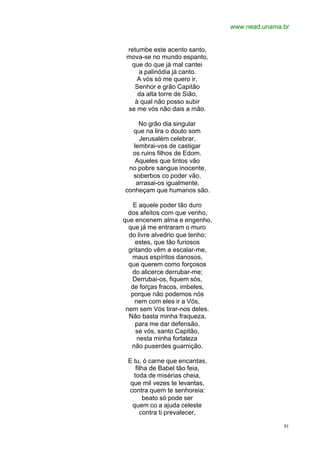 www.nead.unama.br
91
retumbe este acento santo,
mova-se no mundo espanto,
que do que já mal cantei
a palinódia já canto.
A vós só me quero ir,
Senhor e grão Capitão
da alta torre de Sião,
à qual não posso subir
se me vós não dais a mão.
No grão dia singular
que na lira o douto som
Jerusalém celebrar,
lembrai-vos de castigar
os ruins filhos de Edom.
Aqueles que tintos vão
no pobre sangue inocente,
soberbos co poder vão,
arrasai-os igualmente,
conheçam que humanos são.
E aquele poder tão duro
dos afeitos com que venho,
que encenem alma e engenho,
que já me entraram o muro
do livre alvedrio que tenho;
estes, que tão furiosos
gritando vêm a escalar-me,
maus espíritos danosos,
que querem como forçosos
do alicerce derrubar-me;
Derrubai-os, fiquem sós,
de forças fracos, imbeles,
porque não podemos nós
nem com eles ir a Vós,
nem sem Vós tirar-nos deles.
Não basta minha fraqueza,
para me dar defensão,
se vós, santo Capitão,
nesta minha fortaleza
não puserdes guarnição.
E tu, ó carne que encantas,
filha de Babel tão feia,
toda de misérias cheia,
que mil vezes te levantas,
contra quem te senhoreia:
beato só pode ser
quem co a ajuda celeste
contra ti prevalecer,
 
