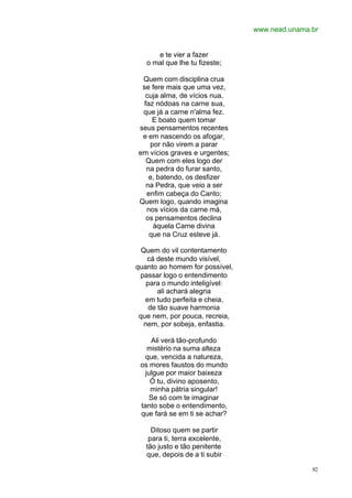 www.nead.unama.br
92
e te vier a fazer
o mal que lhe tu fizeste;
Quem com disciplina crua
se fere mais que uma vez,
cuja alma, de vícios nua,
faz nódoas na carne sua,
que já a carne n'alma fez.
E boato quem tomar
seus pensamentos recentes
e em nascendo os afogar,
por não virem a parar
em vícios graves e urgentes;
Quem com eles logo der
na pedra do furar santo,
e, batendo, os desfizer
na Pedra, que veio a ser
enfim cabeça do Canto;
Quem logo, quando imagina
nos vícios da carne má,
os pensamentos declina
àquela Carne divina
que na Cruz esteve já.
Quem do vil contentamento
cá deste mundo visível,
quanto ao homem for possível,
passar logo o entendimento
para o mundo inteligível:
ali achará alegria
em tudo perfeita e cheia,
de tão suave harmonia
que nem, por pouca, recreia,
nem, por sobeja, enfastia.
Ali verá tão-profundo
mistério na suma alteza
que, vencida a natureza,
os mores faustos do mundo
julgue por maior baixeza
Ó tu, divino aposento,
minha pátria singular!
Se só com te imaginar
tanto sobe o entendimento,
que fará se em ti se achar?
Ditoso quem se partir
para ti, terra excelente,
tão justo e tão penitente
que, depois de a ti subir
 