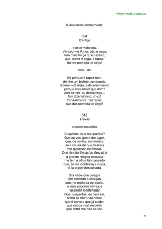 www.nead.unama.br
93
lá descanse eternamente.
094.
Cantiga
a este moto seu:
Venceu-me Amor, não o nego;
tem mais força qu'eu assaz;
que, como é cego, e rapaz,
dá-me porrada de cego!
VOLTAS
Só porque é rapaz ruim,
dei-lhe um bofete, zombando;
diz-me:—Ó mau, estais-me dando
porque sois maior que mim?
pois se vos eu descarrego...
Em dizendo isto, chaz!
torna-m'outra. Tá! rapaz,
que dás porrada de cego!
016.
Trovas
a umas suspeitas
Suspeitas, que me quereis?
Que eu vos quero dar lugar,
que, de certas, me mateis,
se a causa de que nasceis
vos quisesse confessar.
Que de não lhe achar desculpa
a grande mágoa passada
me tem a alma tão cansada
que, se me confessa a culpa,
tê-la-ei por desculpada.
Ora vede que perigos
têm cercado o coração,
que, no meio da opressão,
a seus próprios inimigos
vai pedir a defensão!
Que, suspeitas, eu bem sei,
como se claro vos visse,
que é certo o que já cuidei;
que nunca mal suspeitei
que certo me não saísse.
 
