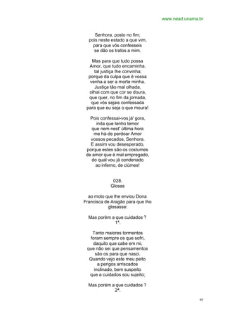 www.nead.unama.br
95
Senhora, posto no fim;
pois neste estado a que vim,
para que vós confesseis
se dão os tratos a mim.
Mas para que tudo possa
Amor, que tudo encaminha,
tal justiça lhe convinha;
porque da culpa que é vossa
venha a ser a morte minha.
Justiça tão mal olhada,
olhai com que cor se doura,
que quer, no fim da jornada,
que vós sejais confessada
para que eu seja o que moura!
Pois confessai-vos já' gora,
inda que tenho temor
que nem nest' última hora
me há-de perdoar Amor
vossos pecados, Senhora.
E assim vou desesperado,
porque estes são os costumes
de amor que é mal empregado,
do qual vou já condenado
ao inferno, de ciúmes!
028.
Glosas
ao moto que lhe enviou Dona
Francisca de Aragão para que Iho
glosasse:
Mas porém a que cuidados ?
1ª.
Tanto maiores tormentos
foram sempre os que sofri,
daquilo que cabe em mi,
que não sei que pensamentos
são os para que nasci.
Quando vejo este meu peito
a perigos arriscados
inclinado, bem suspeito
que a cuidados sou sujeito;
Mas porém a que cuidados ?
2ª.
 