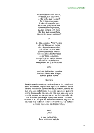 www.nead.unama.br
96
Que vindes em mim buscar,
cuidados, que sou cativo,
e não tenho que vos dar?
Se vindes a me matar,
já há muito que não vivo;
se vindes, porque me dais
tormentos desesperados,
eu, que sempre sofri mais,
não digo que não venhais;
Mas porém a quê, cuidados?
3ª.
Se as penas que Amor me deu
vêm por tão suaves meios,
não há que temer receios,
que vai um cuidado meu
por mil descansos alheios.
Ter nuns olhos tão formosos
os sentidos enlevados,
bem sei que em baixos estados
são cuidados perigosos;
Mas porém, ah! que cuidados!
Carta
que Luís de Camões mandou
a Dona Francisca de Aragão,
com as glosas acima:
Senhora
Deixei-me enterrar no esquecimento de v. m., crendo me
seria assim mais seguro: mas agora que é servida de me
tornar a ressuscitar, por mostrar seus poderes, lembro-lhe
que uma vida trabalhosa é menos de agradecer que uma
morte descansada. Mas se esta vida, que agora de novo
me dá, for para ma tornar a tomar, servindo-se dela, não
me fica mais que desejar, que poder acertar com este
moto de v. m., ao qual dei três entendimentos, segundo as
palavras dele puderam sofrer: se forem bons, é o moto de
v. m.; se maus, são as glosas minhas.
046.
Glosa
a este moto alheio:
Tudo pode uma afeição.
 