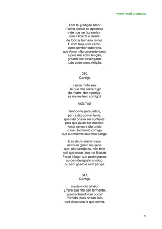 www.nead.unama.br
97
Tem tal jurdição Amor
n'alma donde se aposenta
e de que se faz senhor,
que a liberta e isenta
de todo o humano temor.
E com mui justa razão,
como senhor soberano,
que Amor não consente dano;
e pois me sofre tenção,
gritarei por desengano:
tudo pode uma afeição.
070.
Cantiga
a este moto seu:
De que me serve fugir
da morte, dor e perigo,
se me eu levo comigo?
VOLTAS
Tenho-me persuadido,
por razão conveniente,
que não posso ser contente,
pois que pude ser nascido.
Anda sempre tão unido
o meu tormento comigo
que eu mesmo sou meu perigo.
E se de mi me livrasse,
nenhum gosto me seria;
que, não sendo eu, não teria
mal que esse bem me tirasse.
Força é logo que assim passe,
ou com desgosto comigo,
ou sem gosto e sem perigo.
047.
Cantiga
a este moto alheio:
¿Para que me dan tormento,
aprovechando tan poco?
Perdido, mas no tan loco
que descubra lo que siento.
 