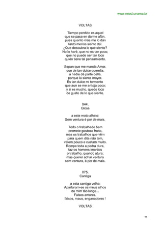 www.nead.unama.br
98
VOLTAS
Tiempo perdido es aquel
que se pasa en darme afán,
pues quanto más me lo dán
tanto menos siento del.
¿Que descubra lo que siento?
No lo haré, que no es tan poco;
que no puede ser tan loco
quién tiene tal pensamiento.
Sepan que me manda Amor,
que de tan dulce querella,
a nadie dé parte della,
porque la sienta mayor.
Es tan dulce mi tormento
que aun se me antoja poco;
y si es mucho, quedo loco
de gusto de lo que siento.
044.
Glosa
a este moto alheio:
Sem ventura é por de mais.
Todo o trabalhado bem
promete gostoso fruito,
mas os trabalhos que vêm
para quem dita não tem,
valem pouco e custam muito.
Rompe toda a pedra dura,
faz os homens imortais
o trabalho, quando atura;
mas querer achar ventura
sem ventura, é por de mais.
075.
Cantiga
a esta cantiga velha:
Apartaram-se os meus olhos
de mim tão longe...
Falsos amores,
falsos, maus, enganadores !
VOLTAS
 