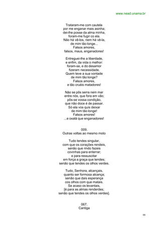 www.nead.unama.br
99
Trataram-me com cautela
por me enganar mais asinha;
dei-lhe posse da alma minha,
foram-me fugir co ela.
Não há vê-los, nem há vê-la,
de mim tão longe...
Falsos amores,
falsos, maus, enganadores!
Entreguei-lhe a liberdade,
e enfim, da vida o melhor:
foram-se, e do desamor
fizeram necessidade.
Quem teve a sua vontade
de mim tão longe?
Falsos amores,
e tão cruéis matadores!
Não se pôs serra nem mar
entre nós, que fora em vão;
pôs-se vossa condição,
que não doce é de passar.
Só ela vos quis deixar
de mim tão longe!
Falsos amores!
...e oxalá que enganadores!
009.
Outras voltas ao mesmo moto
Tudo tendes singular,
com que os corações rendeis,
senão que rindo fazeis
covinhas para enterrar;
e para ressuscitar
em força a graça que tendes;
senão que tendes os olhos verdes.
Tudo, Senhora, alcançais,
quanto ser formosa alcança;
senão que dais esperança
cos olhos com que matais.
Se acaso os levantais,
[é para as almas renderdes;
senão que tendes os olhos verdes].
067.
Cantiga
 